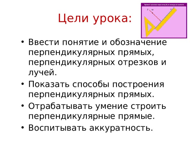 Цели урока: Ввести понятие и обозначение перпендикулярных прямых, перпендикулярных отрезков и лучей. Показать способы построения перпендикулярных прямых. Отрабатывать умение строить перпендикулярные прямые. Воспитывать аккуратность. 