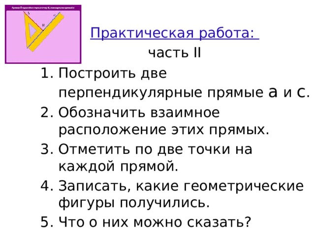 Практическая работа: часть II Построить две перпендикулярные прямые a и c . Обозначить взаимное расположение этих прямых. Отметить по две точки на каждой прямой. Записать, какие геометрические фигуры получились. Что о них можно сказать? 
