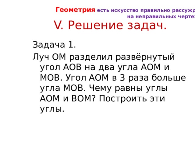 Геометрия есть искусство правильно рассуждать на неправильных чертежах. V. Решение задач. Задача 1. Луч ОМ разделил развёрнутый угол АОВ на два угла АОМ и МОВ. Угол АОМ в 3 раза больше угла МОВ. Чему равны углы АОМ и ВОМ? Построить эти углы. 