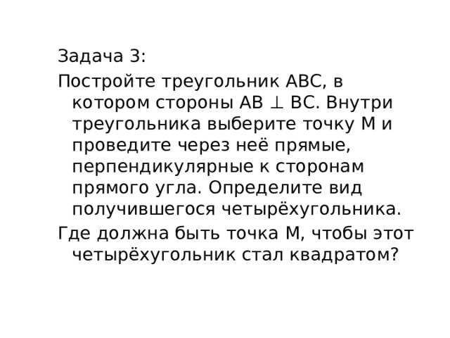 Задача 3: Постройте треугольник АВС, в котором стороны АВ ⊥ ВС. Внутри треугольника выберите точку М и проведите через неё прямые, перпендикулярные к сторонам прямого угла. Определите вид получившегося четырёхугольника. Где должна быть точка M, чтобы этот четырёхугольник стал квадратом? 