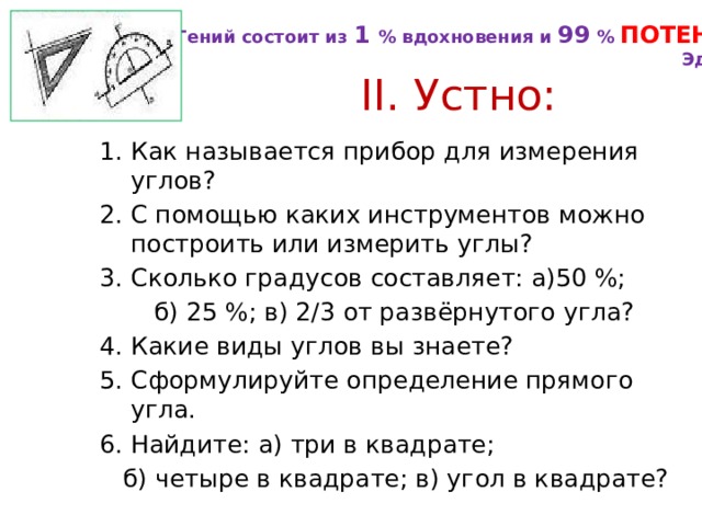 Гений состоит из 1 % вдохновения и 99 % ПОТЕНИЯ . Эдисон  II. Устно: 1. Как называется прибор для измерения углов? 2. С помощью каких инструментов можно построить или измерить углы? 3. Сколько градусов составляет: а)50 %;  б) 25 %; в) 2/3 от развёрнутого угла? 4. Какие виды углов вы знаете? 5. Сформулируйте определение прямого угла. 6. Найдите: а) три в квадрате;  б) четыре в квадрате; в) угол в квадрате? 