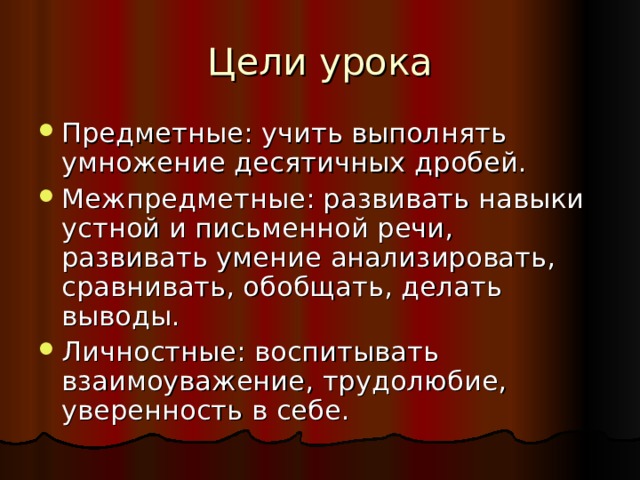 Цели урока Предметные: учить выполнять умножение десятичных дробей. Межпредметные: развивать навыки устной и письменной речи, развивать умение анализировать, сравнивать, обобщать, делать выводы. Личностные: воспитывать взаимоуважение, трудолюбие, уверенность в себе. 