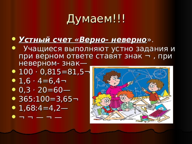 Думаем!!! Устный счет «Верно- неверно ».  Учащиеся выполняют устно задания и при верном ответе ставят знак ¬ , при неверном- знак— 100 · 0,815=81,5¬ 1,6 · 4=6,4¬ 0,3 · 20=60— 365:100=3,65¬ 1,68:4=4,2— ¬ ¬ — ¬ — 