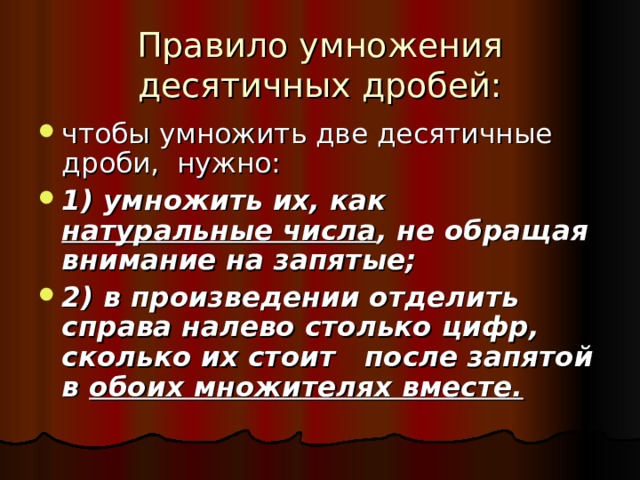 Правило умножения десятичных дробей: чтобы умножить две десятичные дроби, нужно: 1) умножить их, как натуральные числа , не обращая внимание на запятые; 2) в произведении отделить справа налево столько цифр, сколько их стоит после запятой в обоих множителях вместе. 