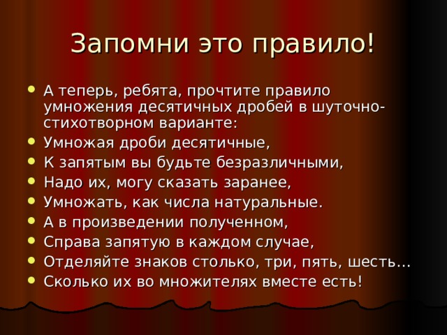 Запомни это правило! А теперь, ребята, прочтите правило умножения десятичных дробей в шуточно- стихотворном варианте: Умножая дроби десятичные, К запятым вы будьте безразличными, Надо их, могу сказать заранее, Умножать, как числа натуральные. А в произведении полученном, Справа запятую в каждом случае, Отделяйте знаков столько, три, пять, шесть… Сколько их во множителях вместе есть! 