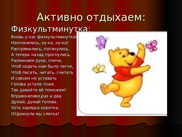Активно отдыхаем: Физкультминутка: Вновь у нас физкультминутка! Наклонились, ну-ка, ну-ка! Распрямились, потянулись. А теперь назад прогнулись. Разминаем руки, плечи, Чтоб сидеть нам было легче, Чтоб писать, читать, считать И совсем не уставать Голова устала тоже. Так давайте ей поможем! Вправо-влево,раз и два Думай, думай голова. Хоть зарядка коротка, Отдохнули мы слегка! 