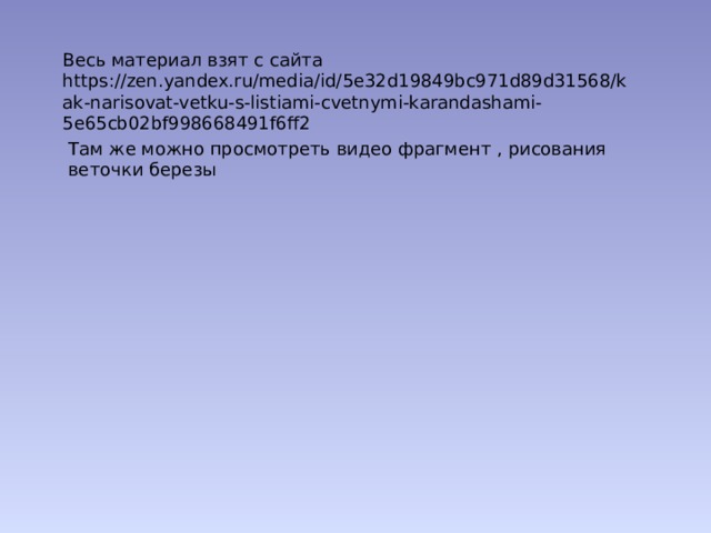 Весь материал взят с сайта https://zen.yandex.ru/media/id/5e32d19849bc971d89d31568/kak-narisovat-vetku-s-listiami-cvetnymi-karandashami-5e65cb02bf998668491f6ff2 Там же можно просмотреть видео фрагмент , рисования веточки березы 