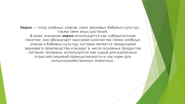 Зерно  — плод хлебных злаков, семя зерновых бобовых культур . , также семя иных растений.  В ином значении  зерно  используется как собирательное понятие: оно обозначает массовое количество семян хлебных злаков и бобовых культур, которое является продукцией зернового производства и входит в число основных продуктов питания человека, используется как сырьё для различных отраслей пищевой промышленности и как корм для сельскохозяйственных животных.    
