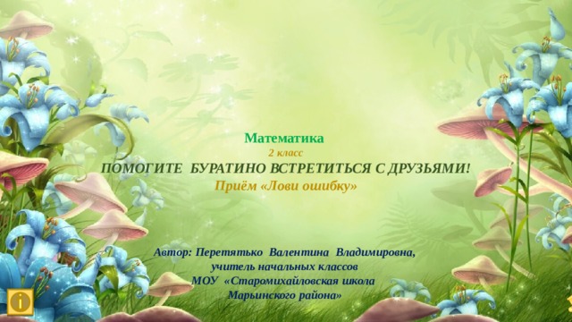 Математика 2 класс ПОМОГИТЕ БУРАТИНО ВСТРЕТИТЬСЯ С ДРУЗЬЯМИ! Приём «Лови ошибку» Автор: Перетятько Валентина Владимировна, учитель начальных классов МОУ «Старомихайловская школа Марьинского района» 