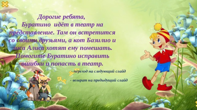 Дорогие ребята, Буратино идёт в театр на представление. Там он встретится со своими друзьями, а кот Базилио и лиса Алиса хотят ему помешать.  Помогите Буратино исправить ошибки и попасть в театр. - переход на следующий слайд - возврат на предыдущий слайд 