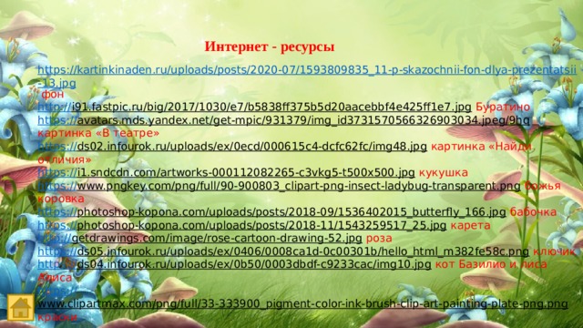 Интернет - ресурсы https://kartinkinaden.ru/uploads/posts/2020-07/1593809835_11-p-skazochnii-fon-dlya-prezentatsii-13.jpg  фон http :// i91.fastpic.ru/big/2017/1030/e7/b5838ff375b5d20aacebbf4e425ff1e7.jpg  Буратино https :// avatars.mds.yandex.net/get-mpic/931379/img_id3731570566326903034.jpeg/9hq  картинка «В театре» https:// ds02.infourok.ru/uploads/ex/0ecd/000615c4-dcfc62fc/img48.jpg  картинка «Найди отличия» https:// i1.sndcdn.com/artworks-000112082265-c3vkg5-t500x500.jpg  кукушка https:// www.pngkey.com/png/full/90-900803_clipart-png-insect-ladybug-transparent.png  божья коровка https:// photoshop-kopona.com/uploads/posts/2018-09/1536402015_butterfly_166.jpg  бабочка https:// photoshop-kopona.com/uploads/posts/2018-11/1543259517_25.jpg  карета http:// getdrawings.com/image/rose-cartoon-drawing-52.jpg  роза https:// ds05.infourok.ru/uploads/ex/0406/0008ca1d-0c00301b/hello_html_m382fe58c.png  ключик https:// ds04.infourok.ru/uploads/ex/0b50/0003dbdf-c9233cac/img10.jpg  кот Базилио и лиса Алиса https:// www.clipartmax.com/png/full/33-333900_pigment-color-ink-brush-clip-art-painting-plate-png.png  краски 