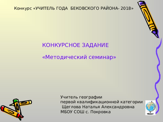 Конкурс «УЧИТЕЛЬ ГОДА БЕКОВСКОГО РАЙОНА- 2018» КОНКУРСНОЕ ЗАДАНИЕ «Методический семинар» Учитель географии первой квалификационной категории  Щеглова Наталья Александровна МБОУ СОШ с. Покровка 