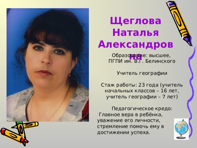 Щеглова Наталья Александровна Образование: высшее, ПГПИ им. В.Г. Белинского Учитель географии Стаж работы: 23 года (учитель начальных классов – 16 лет, учитель географии – 7 лет) Педагогическое кредо:  Главное вера в ребёнка, уважение его личности, стремление помочь ему в достижении успеха. 