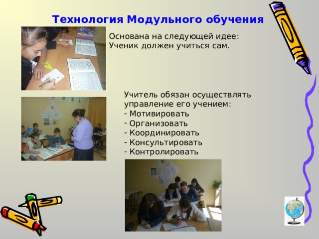 Технология Модульного обучения Основана на следующей идее: Ученик должен учиться сам. Учитель обязан осуществлять управление его учением:  Мотивировать  Организовать  Координировать  Консультировать  Контролировать 