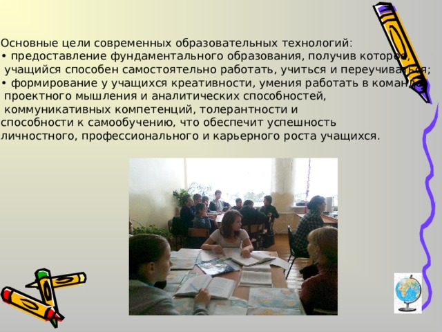Основные цели современных образовательных технологий :  • предоставление фундаментального образования, получив которое,  учащийся способен самостоятельно работать, учиться и переучиваться; • формирование у учащихся креативности, умения работать в команде,  проектного мышления и аналитических способностей,  коммуникативных компетенций, толерантности и способности к самообучению, что обеспечит успешность личностного, профессионального и карьерного роста учащихся. 