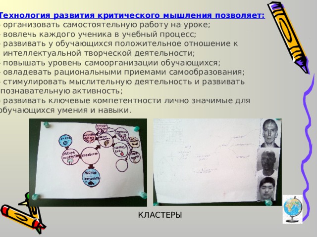 Технология развития критического мышления позволяет: - организовать самостоятельную работу на уроке; - вовлечь каждого ученика в учебный процесс; - развивать у обучающихся положительное отношение к  интеллектуальной творческой деятельности; - повышать уровень самоорганизации обучающихся; - овладевать рациональными приемами самообразования; - стимулировать мыслительную деятельность и развивать  познавательную активность; - развивать ключевые компетентности лично значимые для обучающихся умения и навыки. КЛАСТЕРЫ 
