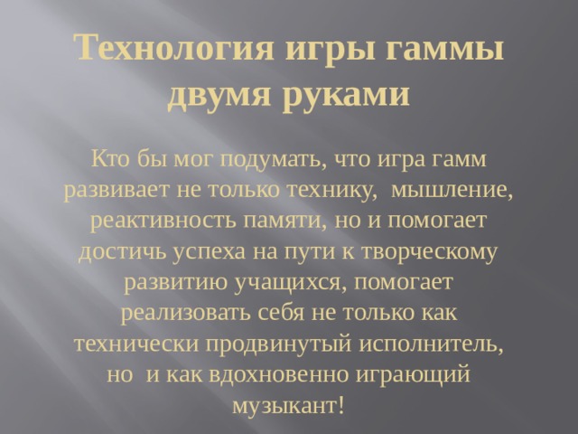Технология игры гаммы двумя руками   Кто бы мог подумать, что игра гамм развивает не только технику, мышление, реактивность памяти, но и помогает достичь успеха на пути к творческому развитию учащихся, помогает реализовать себя не только как технически продвинутый исполнитель, но и как вдохновенно играющий музыкант! 