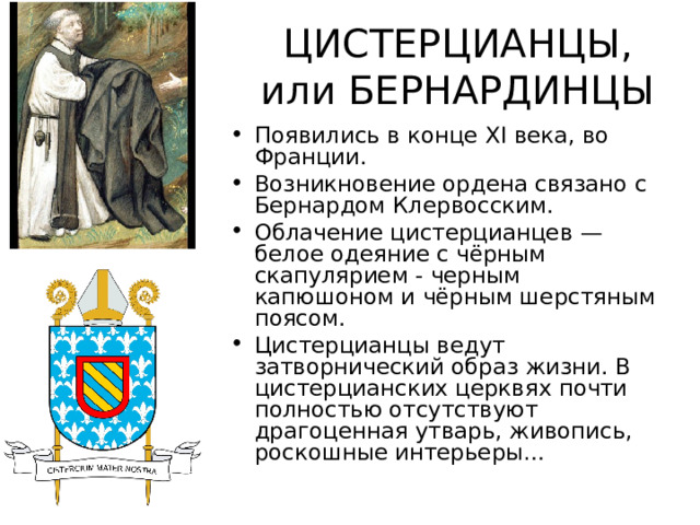 ЦИСТЕРЦИАНЦЫ, или БЕРНАРДИНЦЫ Появились в конце XI века, во Франции. Возникновение ордена связано с Бернардом Клервосским. Облачение цистерцианцев — белое одеяние с чёрным скапулярием - черным капюшоном и чёрным шерстяным поясом. Цистерцианцы ведут затворнический образ жизни. В цистерцианских церквях почти полностью отсутствуют драгоценная утварь, живопись, роскошные интерьеры…  