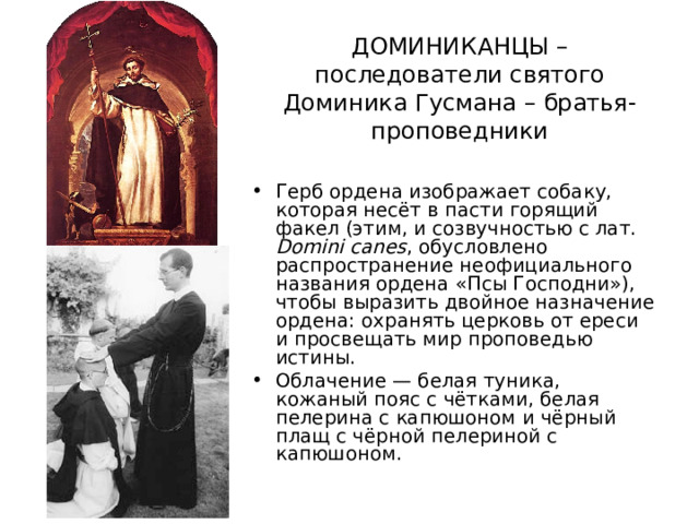 ДОМИНИКАНЦЫ – последователи святого Доминика Гусмана – братья-проповедники Герб ордена изображает собаку, которая несёт в пасти горящий факел (этим, и созвучностью с лат. Domini canes , обусловлено распространение неофициального названия ордена «Псы Господни»), чтобы выразить двойное назначение ордена: охранять церковь от ереси и просвещать мир проповедью истины. Облачение — белая туника, кожаный пояс с чётками, белая пелерина с капюшоном и чёрный плащ с чёрной пелериной с капюшоном.  