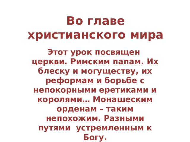 Во главе христианского мира Этот урок посвящен церкви. Римским папам. Их блеску и могуществу, их реформам и борьбе с непокорными еретиками и королями… Монашеским орденам – таким непохожим. Разными путями устремленным к Богу. 