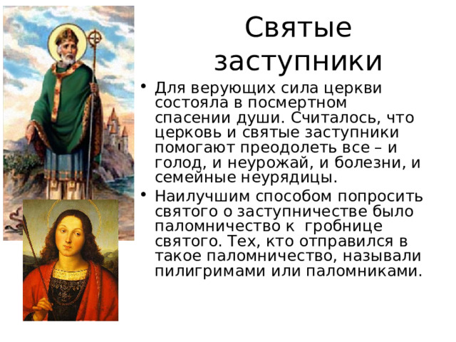 Святые заступники Для верующих сила церкви состояла в посмертном спасении души. Считалось, что церковь и святые заступники помогают преодолеть все – и голод, и неурожай, и болезни, и семейные неурядицы. Наилучшим способом попросить святого о заступничестве было паломничество к гробнице святого. Тех, кто отправился в такое паломничество, называли пилигримами или паломниками. 