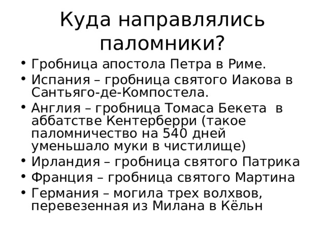 Куда направлялись паломники? Гробница апостола Петра в Риме. Испания – гробница святого Иакова в Сантьяго-де-Компостела. Англия – гробница Томаса Бекета в аббатстве Кентерберри (такое паломничество на 540 дней уменьшало муки в чистилище) Ирландия – гробница святого Патрика Франция – гробница святого Мартина Германия – могила трех волхвов, перевезенная из Милана в Кёльн 