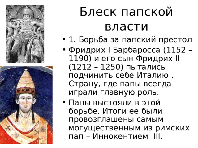 Блеск папской власти 1. Борьба за папский престол Фридрих I Барбаросса (1152 – 1190) и его сын Фридрих II (1212 – 1250) пытались подчинить себе Италию . Страну, где папы всегда играли главную роль. Папы выстояли в этой борьбе. Итоги ее были провозглашены самым могущественным из римских пап – Иннокентием III . 