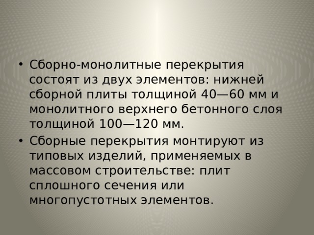 Сборно-монолитные перекрытия состоят из двух элементов: нижней сборной плиты толщиной 40—60 мм и монолитного верх­него бетонного слоя толщиной 100—120 мм. Сборные перекрытия монтируют из типовых изделий, приме­няемых в массовом строительстве: плит сплошного сечения или многопустотных элементов. 