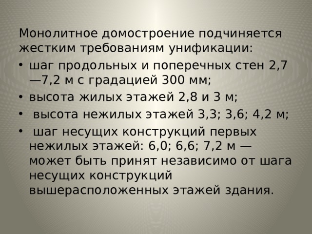 Монолитное домостроение подчиняется жестким требованиям унификации: шаг продольных и поперечных стен 2,7—7,2 м с гра­дацией 300 мм; высота жилых этажей 2,8 и 3 м;  высота нежилых этажей 3,3; 3,6; 4,2 м;  шаг несущих конструкций первых нежилых этажей: 6,0; 6,6; 7,2 м — может быть принят независимо от шага не­сущих конструкций вышерасположенных этажей здания. 