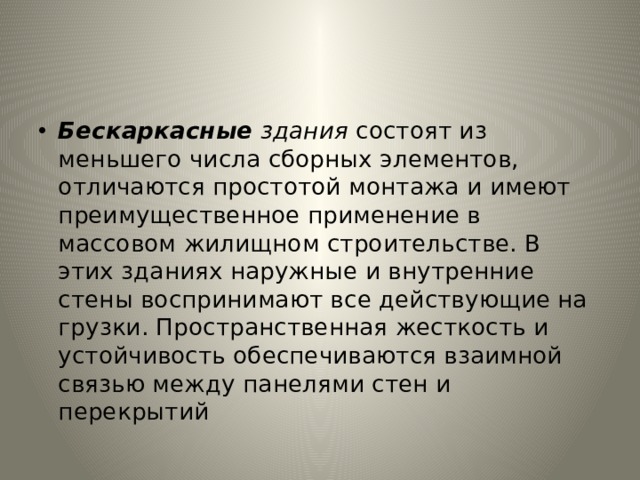 Бескаркасные здания состоят из меньшего числа сборных элемен­тов, отличаются простотой монтажа и имеют преимущественное применение в массовом жилищном строительстве. В этих зданиях наружные и внутренние стены воспринимают все действующие на­грузки. Пространственная жесткость и устойчивость обеспечивают­ся взаимной связью между панелями стен и перекрытий 