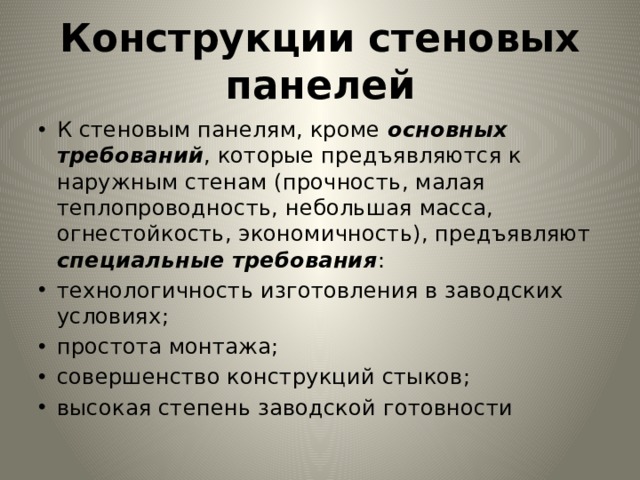 Конструкции стеновых панелей К стеновым панелям, кроме основных требований , которые предъявляются к наружным стенам (прочность, малая теплопровод­ность, небольшая масса, огнестойкость, экономичность), предъяв­ляют специальные требования : технологичность изготовления в за­водских условиях; простота монтажа; совершенство конструкций стыков; высокая степень заводской готовности 