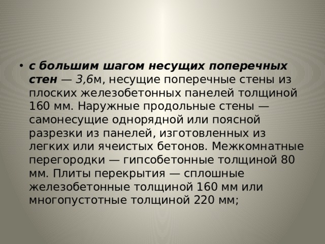 с большим шагом несущих поперечных стен — 3,6 м, несущие поперечные стены из плоских железобетонных панелей толщи­ной 160 мм. Наружные продольные стены — самонесущие одно­рядной или поясной разрезки из панелей, изготовленных из легких или ячеистых бетонов. Межкомнатные перегородки — гипсобетонные толщиной 80 мм. Плиты перекрытия — сплош­ные железобетонные толщиной 160 мм или многопустотные тол­щиной 220 мм; 