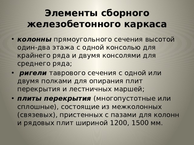 Элементы сборного железобетонного каркаса колон­ны  прямоугольного сечения высотой один-два этажа с одной кон­солью для крайнего ряда и двумя консолями для среднего ряда;  ригели таврового сечения с одной или двумя полками для опирания плит перекрытия и лестничных маршей; плиты перекрытия (много­пустотные или сплошные), состоящие из межколонных (связевых), пристенных с пазами для колонн и рядовых плит шириной 1200, 1500 мм. 