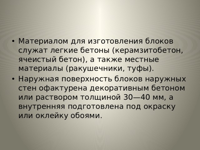 Материалом для изготовления блоков служат легкие бетоны (керамзитобетон, ячеистый бетон), а также местные материалы (ракушечники, туфы). Наружная поверхность блоков наружных стен офактурена декоративным бетоном или раствором толщиной 30—40 мм, а внутренняя подготовлена под окраску или оклейку обоями. 