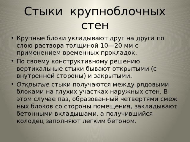 Стыки крупноблочных стен Крупные блоки укладывают друг на друга по слою раствора тол­щиной 10—20 мм с применением временных прокладок. По своему конструктивному решению вертикальные стыки бы­вают открытыми (с внутренней стороны) и закрытыми. Открытые стыки получаются между рядовыми блоками на глухих участках наружных стен. В этом случае паз, образованный четвертями смеж­ных блоков со стороны помещения, закладывают бетонными вкла­дышами, а получившийся колодец заполняют легким бетоном. 
