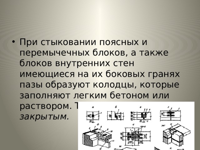При стыковании поясных и перемычечных блоков, а также бло­ков внутренних стен имеющиеся на их боковых гранях пазы обра­зуют колодцы, которые заполняют легким бетоном или раствором. Такой стык называется закрытым. 