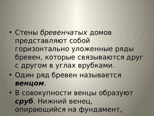 Стены бревенчатых домов представляют собой горизонтально уложенные ряды бревен, которые связываются друг с другом в углах врубками. Один ряд бревен называется венцом . В сово­купности венцы образуют сруб . Нижний венец, опирающийся на фундамент, называется окладным венцом 
