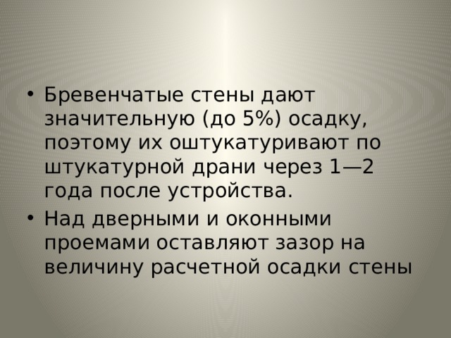 Бревенчатые стены дают значительную (до 5%) осадку, поэтому их оштукатуривают по штукатурной драни через 1—2 года после устройства. Над дверными и оконными проемами оставляют зазор на величину расчетной осадки стены 