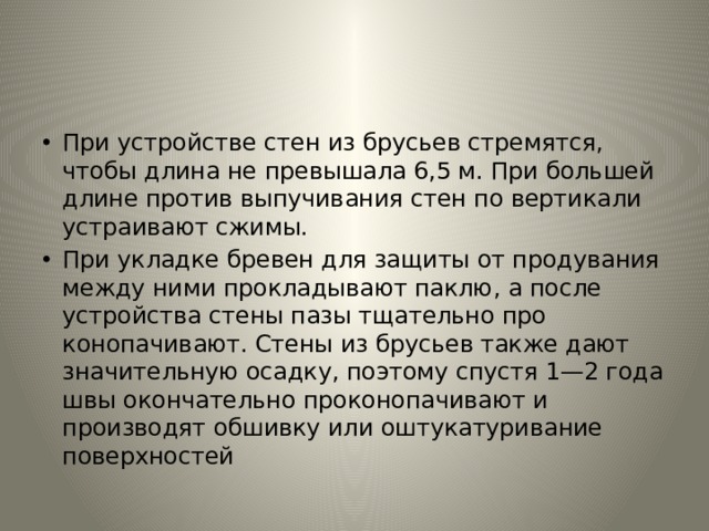 При устройстве стен из брусьев стремятся, чтобы длина не пре­вышала 6,5 м. При большей длине против выпучивания стен по вер­тикали устраивают сжимы. При укладке бревен для защиты от продувания между ними про­кладывают паклю, а после устройства стены пазы тщательно про­конопачивают. Стены из брусьев также дают значительную осадку, поэтому спустя 1—2 года швы окончательно проконопачивают и производят обшивку или оштукатуривание поверхностей 