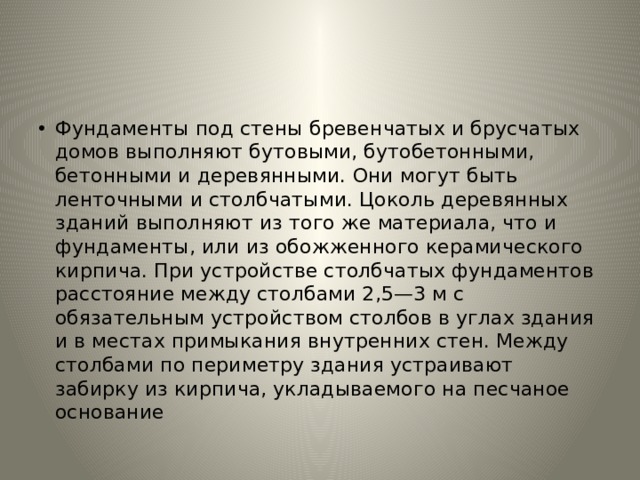 Фундаменты под стены бревенчатых и брусчатых домов выпол­няют бутовыми, бутобетонными, бетонными и деревянными. Они могут быть ленточными и столбчатыми. Цоколь деревянных зданий выполняют из того же материала, что и фундаменты, или из обо­жженного керамического кирпича. При устройстве столбчатых фундаментов расстояние между столбами 2,5—3 м с обязательным устройством столбов в углах здания и в местах примыкания внут­ренних стен. Между столбами по периметру здания устраивают забирку из кирпича, укладываемого на песчаное основание 