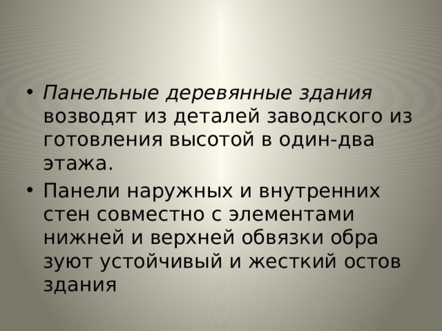 Панельные деревянные здания возводят из деталей заводского из­готовления высотой в один-два этажа. Панели наружных и внутрен­них стен совместно с элементами нижней и верхней обвязки обра­зуют устойчивый и жесткий остов здания 