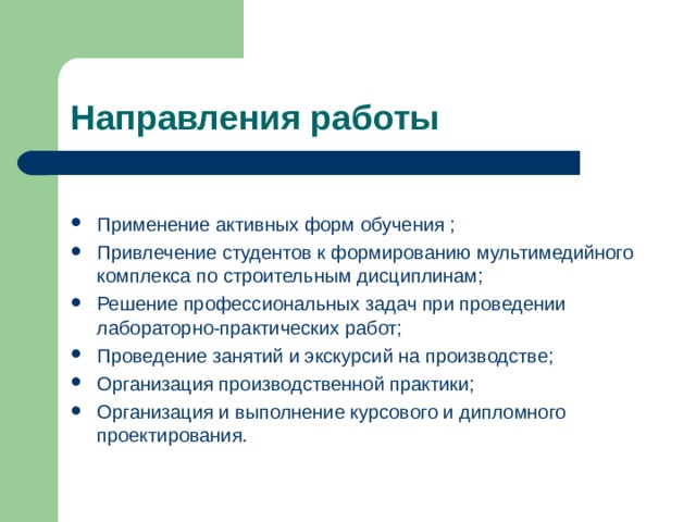 Направления работы Применение активных форм обучения ; Привлечение студентов к формированию мультимедийного комплекса по строительным дисциплинам; Решение профессиональных задач при проведении лабораторно-практических работ; Проведение занятий и экскурсий на производстве; Организация производственной практики; Организация и выполнение курсового и дипломного проектирования. 
