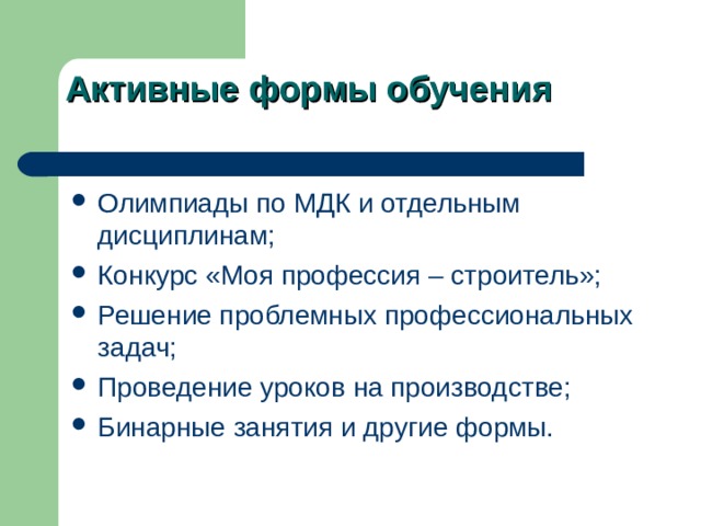 Активные формы обучения Олимпиады по МДК и отдельным дисциплинам; Конкурс «Моя профессия – строитель»; Решение проблемных профессиональных задач; Проведение уроков на производстве; Бинарные занятия и другие формы. 