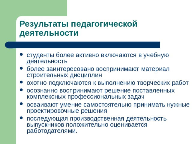 Результаты педагогической деятельности студенты более активно включаются в учебную деятельность более заинтересовано воспринимают материал строительных дисциплин охотно подключаются к выполнению творческих работ осознанно воспринимают решение поставленных комплексных профессиональных задач осваивают умение самостоятельно принимать нужные проектировочные решения последующая производственная деятельность выпускников положительно оценивается работодателями. 