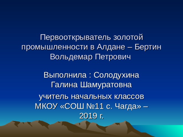 Первооткрыватель золотой промышленности в Алдане – Бертин Вольдемар Петрович Выполнила : Солодухина Галина Шамуратовна учитель начальных классов МКОУ «СОШ №11 с. Чагда» – 2019 г. 