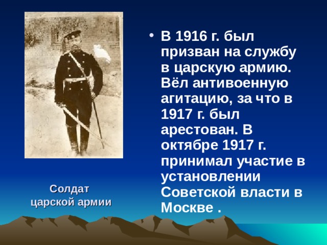В 1916 г. был призван на службу в царскую армию. Вёл антивоенную агитацию, за что в 1917 г. был арестован. В октябре 1917 г. принимал участие в установлении Советской власти в Москве . Солдат  царской армии 