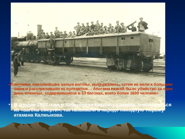 «Пленники, наполнявшие целые вагоны, выгружались, затем их вели к большим ямам и расстреливали из пулеметов… Апогеем казней было убийство за один день пленных, содержавшихся в 53 вагонах, всего более 1600 человек»  В апреле 1920 года в Хабаровске Бертину удалось освободиться из «вагона смерти», так называли в народе походную тюрьму атамана Калмыкова. 