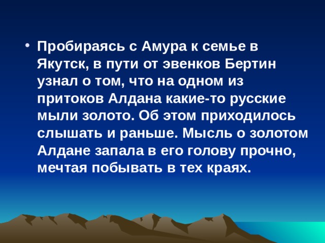 Пробираясь с Амура к семье в Якутск, в пути от эвенков Бертин узнал о том, что на одном из притоков Алдана какие-то русские мыли золото. Об этом приходилось слышать и раньше. Мысль о золотом Алдане запала в его голову прочно, мечтая побывать в тех краях.  