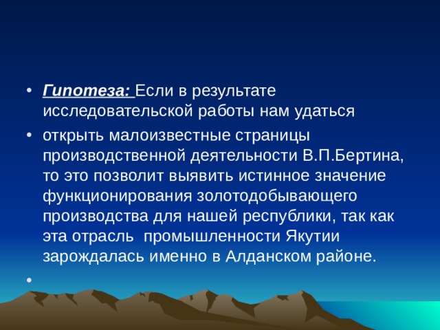 Гипотеза: Если в результате исследовательской работы нам удаться  открыть малоизвестные страницы производственной деятельности В.П.Бертина, то это позволит выявить истинное значение функционирования золотодобывающего производства для нашей республики, так как эта отрасль промышленности Якутии зарождалась именно в Алданском районе.    