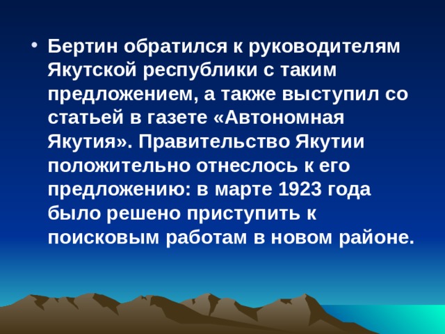 Бертин обратился к руководителям Якутской республики с таким предложением, а также выступил со статьей в газете «Автономная Якутия». Правительство Якутии положительно отнеслось к его предложению: в марте 1923 года было решено приступить к поисковым работам в новом районе.  